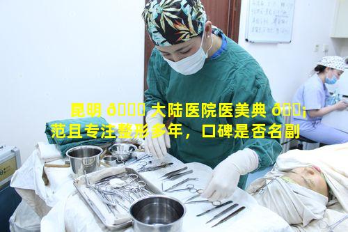 昆明 🐞 大陆医院医美典 🐡 范且专注整形多年，口碑是否名副其实